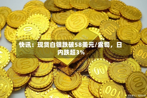 快讯：现货白银跌破58美元/盎司，日内跌超3%