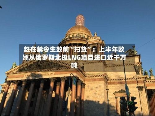 赶在禁令生效前“扫货”：上半年欧洲从俄罗斯北极LNG项目进口近千万吨