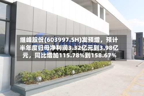 继峰股份(603997.SH)发预增	，预计半年度归母净利润3.32亿元到3.98亿元，同比增加115.78%到158.67%-第3张图片