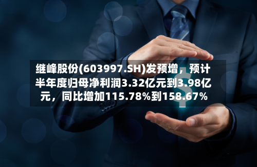 继峰股份(603997.SH)发预增，预计半年度归母净利润3.32亿元到3.98亿元，同比增加115.78%到158.67%-第2张图片