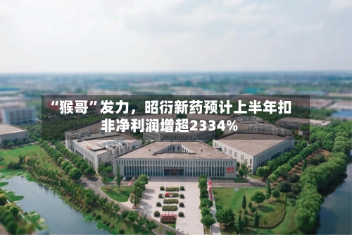 “猴哥”发力，昭衍新药预计上半年扣非净利润增超2334%