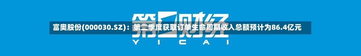 富奥股份(000030.SZ)：第二季度获取订单生命周期收入总额预计为86.4亿元-第2张图片