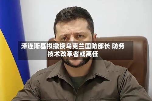 泽连斯基拟撤换乌克兰国防部长 防务技术改革者或离任