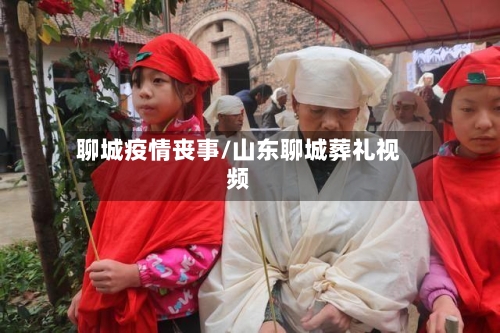 聊城疫情丧事/山东聊城葬礼视频