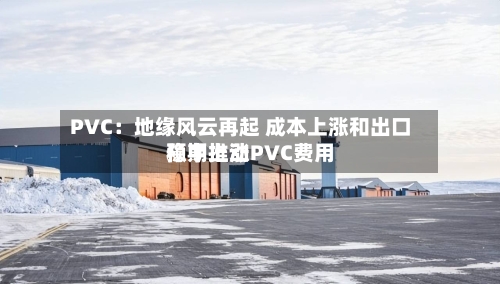 PVC：地缘风云再起 成本上涨和出口预期推动PVC费用稳中上涨-第2张图片